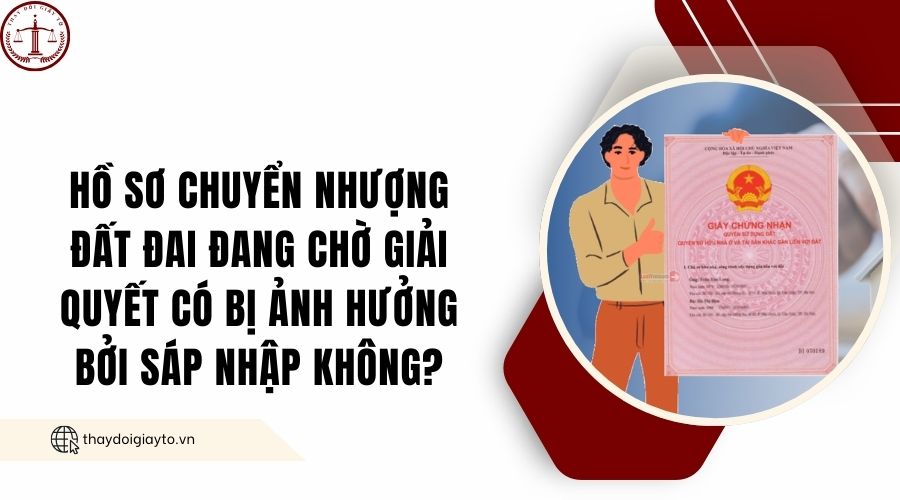 Hồ sơ chuyển nhượng đất đai đang chờ giải quyết có bị ảnh hưởng bởi sáp nhập không?.jpg