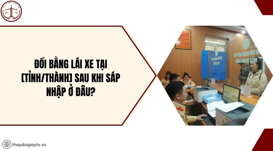 Đổi bằng lái xe tại [tỉnh/thành] sau khi sáp nhập ở đâu?
